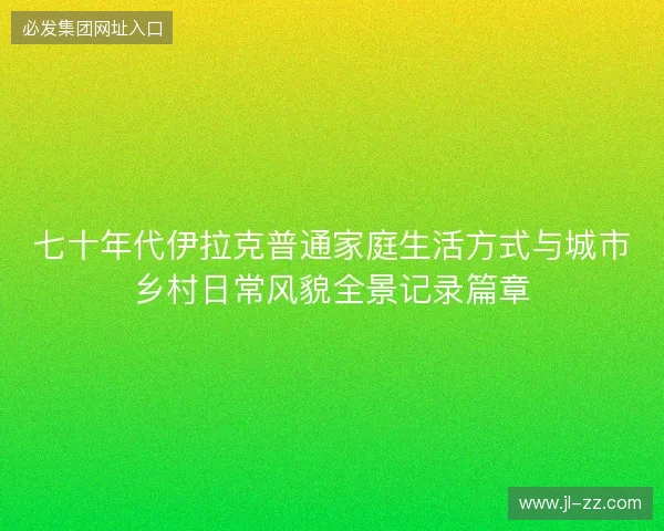 七十年代伊拉克普通家庭生活方式与城市乡村日常风貌全景记录篇章