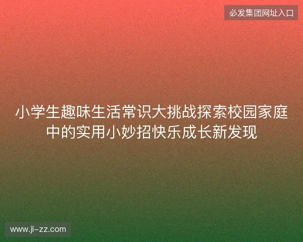 小学生趣味生活常识大挑战探索校园家庭中的实用小妙招快乐成长新发现 小学生趣味生活常识大挑战探索校园家庭中的实用小妙招快乐成长新发现